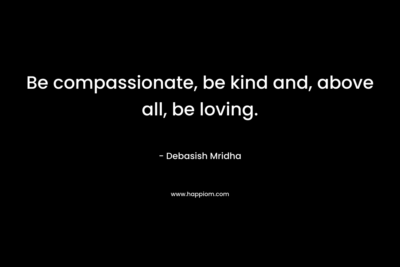 Be compassionate, be kind and, above all, be loving.