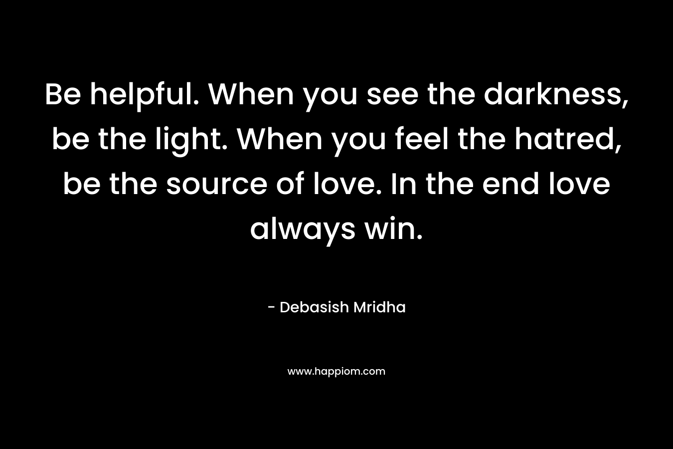 Be helpful. When you see the darkness, be the light. When you feel the hatred, be the source of love. In the end love always win.