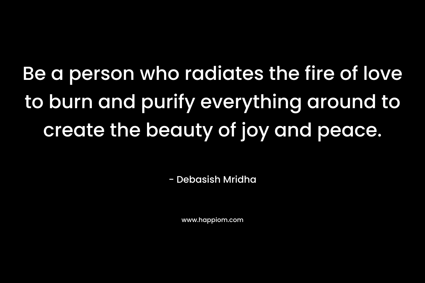 Be a person who radiates the fire of love to burn and purify everything around to create the beauty of joy and peace.