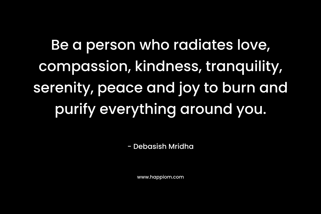 Be a person who radiates love, compassion, kindness, tranquility, serenity, peace and joy to burn and purify everything around you. – Debasish Mridha