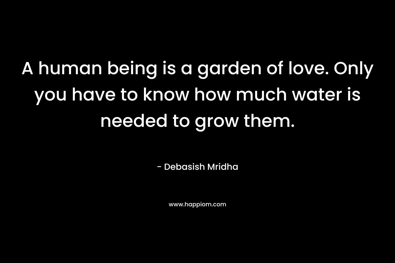 A human being is a garden of love. Only you have to know how much water is needed to grow them.