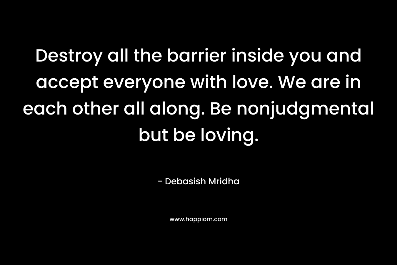 Destroy all the barrier inside you and accept everyone with love. We are in each other all along. Be nonjudgmental but be loving.
