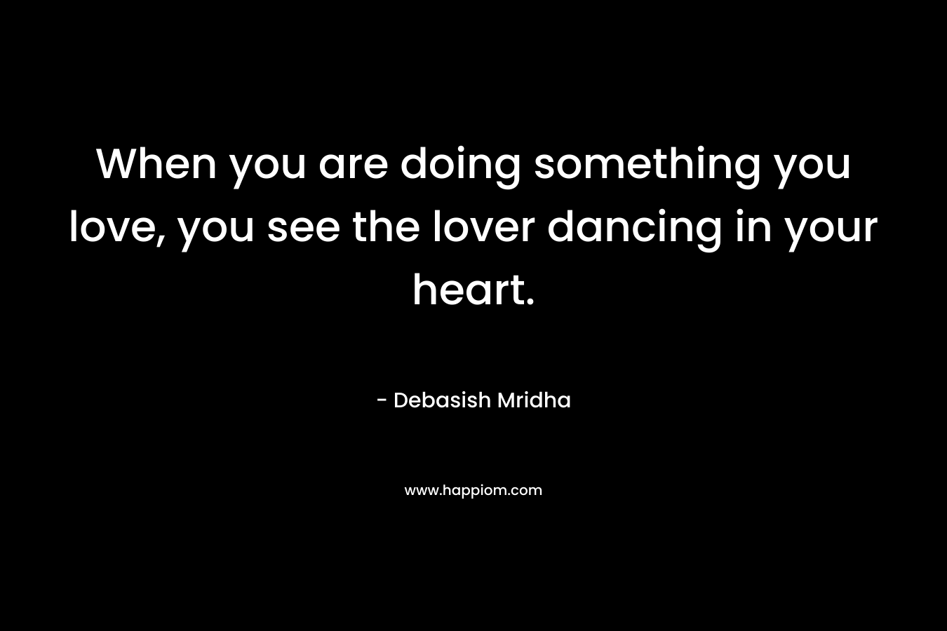 When you are doing something you love, you see the lover dancing in your heart.