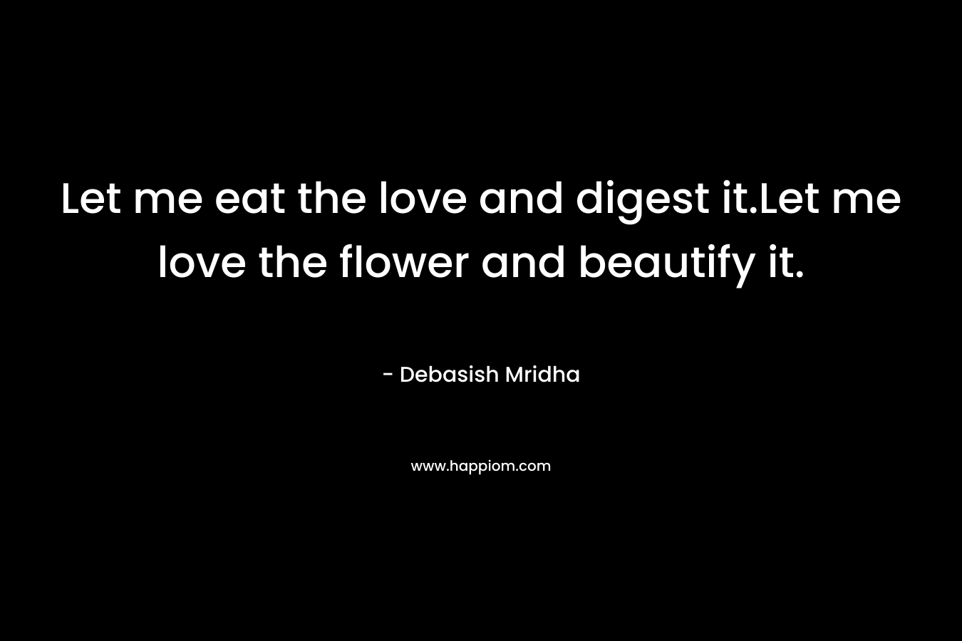 Let me eat the love and digest it.Let me love the flower and beautify it. – Debasish Mridha