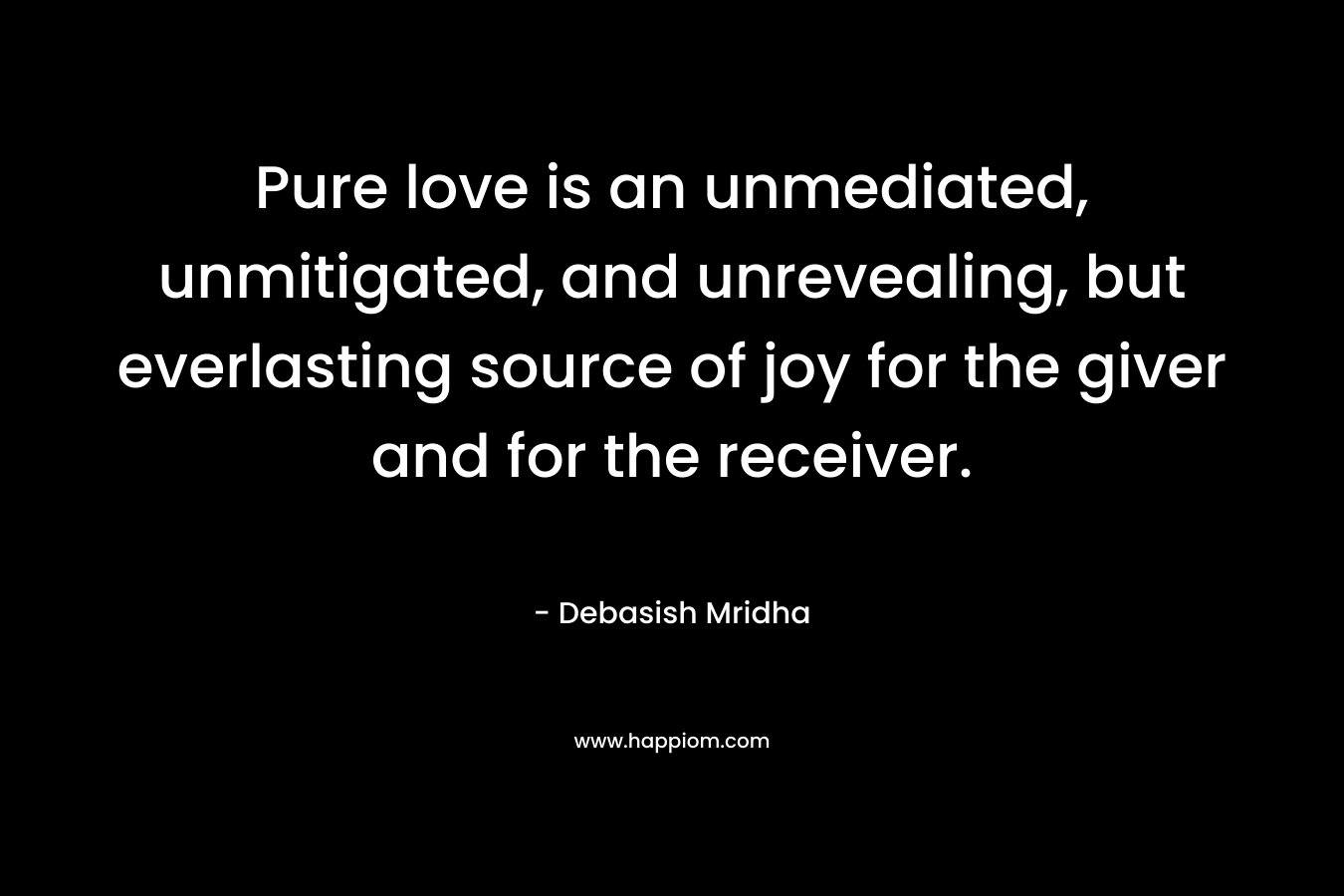 Pure love is an unmediated, unmitigated, and unrevealing, but everlasting source of joy for the giver and for the receiver. – Debasish Mridha