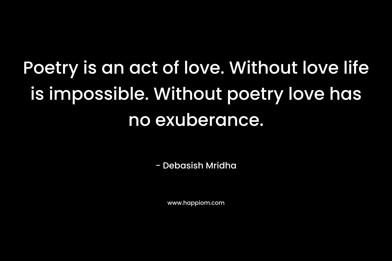 Poetry is an act of love. Without love life is impossible. Without poetry love has no exuberance.