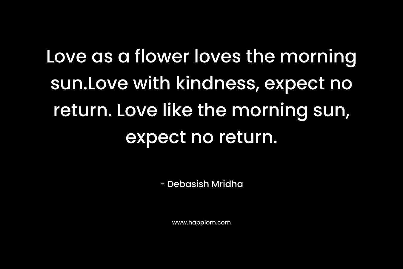 Love as a flower loves the morning sun.Love with kindness, expect no return. Love like the morning sun, expect no return.