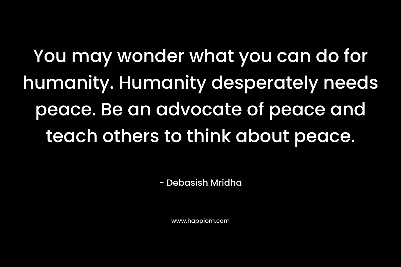 You may wonder what you can do for humanity. Humanity desperately needs peace. Be an advocate of peace and teach others to think about peace.