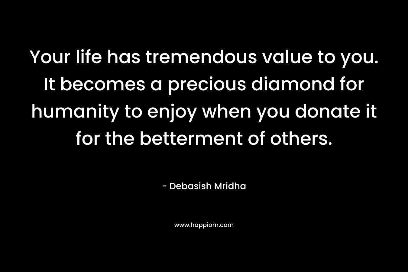 Your life has tremendous value to you. It becomes a precious diamond for humanity to enjoy when you donate it for the betterment of others. – Debasish Mridha