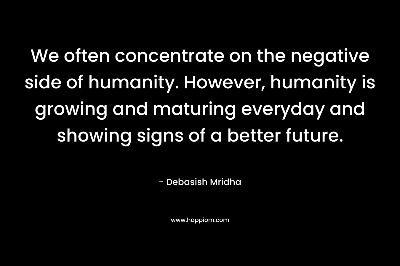 We often concentrate on the negative side of humanity. However, humanity is growing and maturing everyday and showing signs of a better future. – Debasish Mridha
