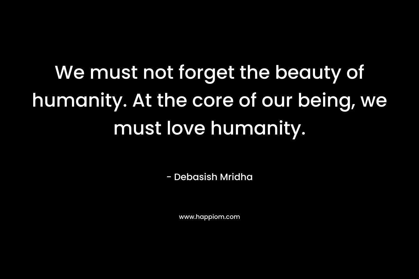 We must not forget the beauty of humanity. At the core of our being, we must love humanity.