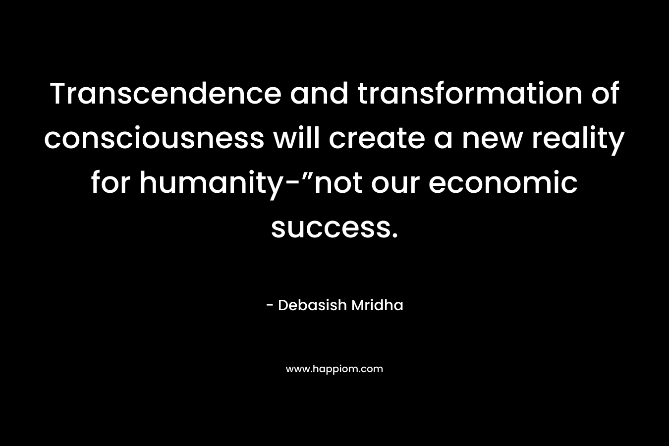 Transcendence and transformation of consciousness will create a new reality for humanity-”not our economic success. – Debasish Mridha