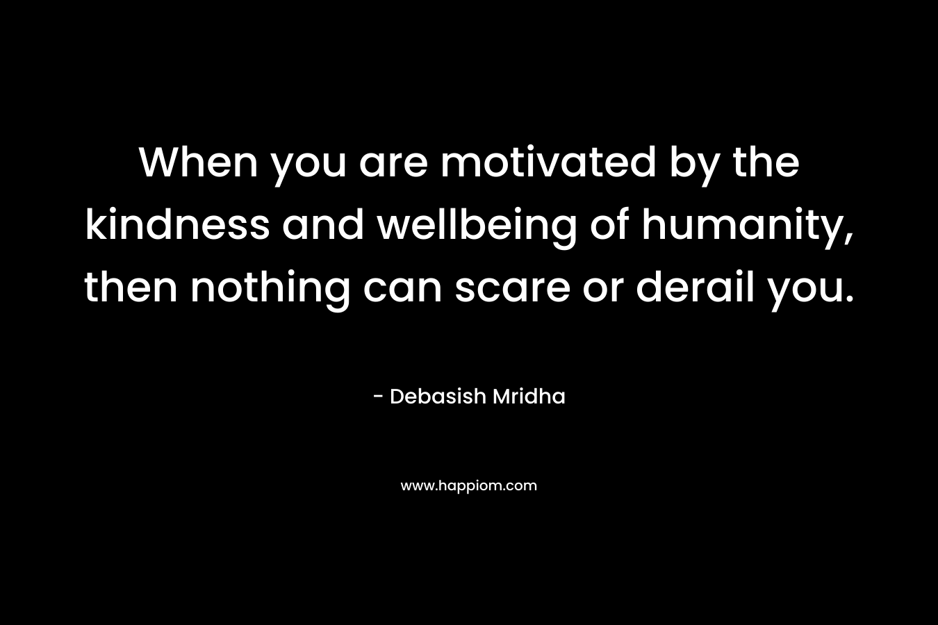 When you are motivated by the kindness and wellbeing of humanity, then nothing can scare or derail you. – Debasish Mridha