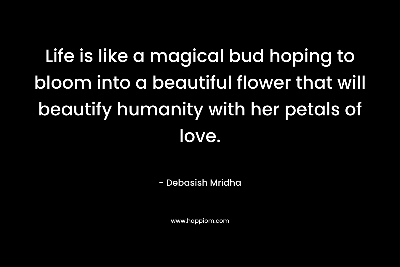 Life is like a magical bud hoping to bloom into a beautiful flower that will beautify humanity with her petals of love. – Debasish Mridha