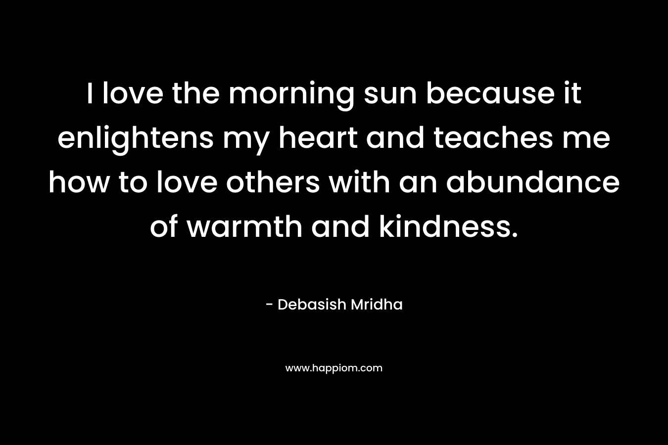 I love the morning sun because it enlightens my heart and teaches me how to love others with an abundance of warmth and kindness.