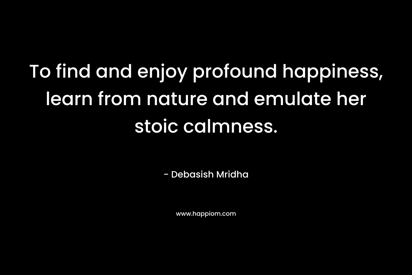 To find and enjoy profound happiness, learn from nature and emulate her stoic calmness.