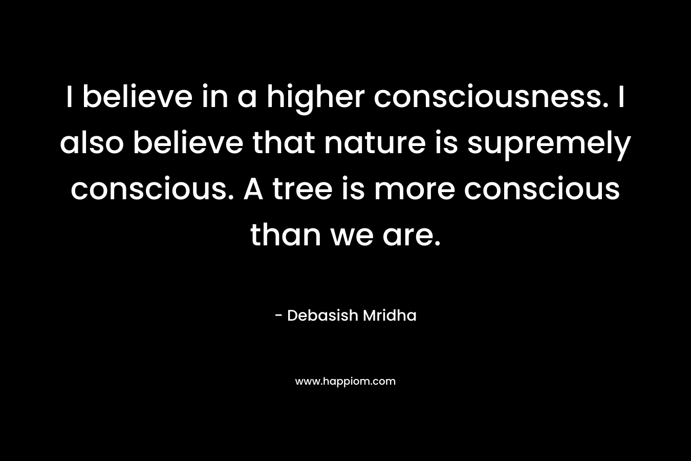 I believe in a higher consciousness. I also believe that nature is supremely conscious. A tree is more conscious than we are.
