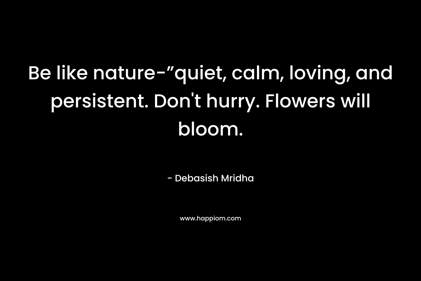 Be like nature-”quiet, calm, loving, and persistent. Don't hurry. Flowers will bloom.