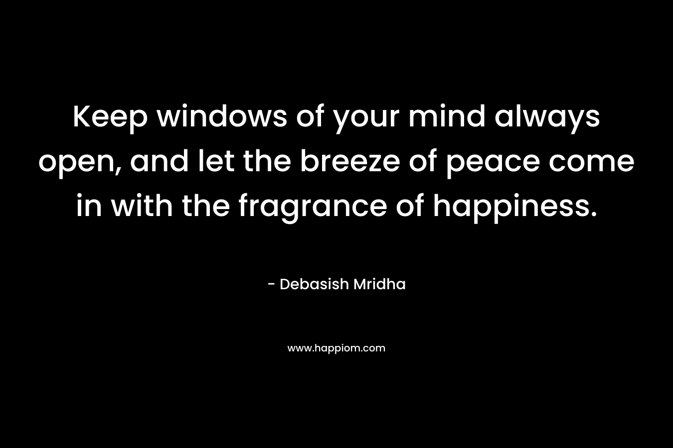 Keep windows of your mind always open, and let the breeze of peace come in with the fragrance of happiness.