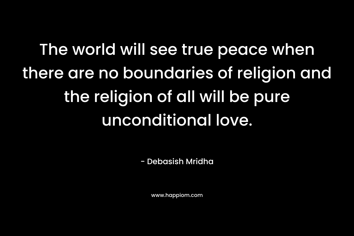 The world will see true peace when there are no boundaries of religion and the religion of all will be pure unconditional love.
