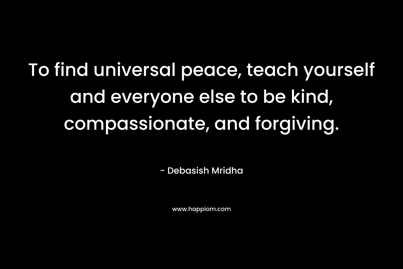 To find universal peace, teach yourself and everyone else to be kind, compassionate, and forgiving.