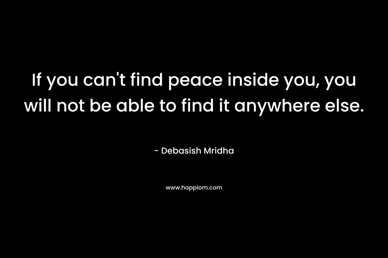 If you can't find peace inside you, you will not be able to find it anywhere else.