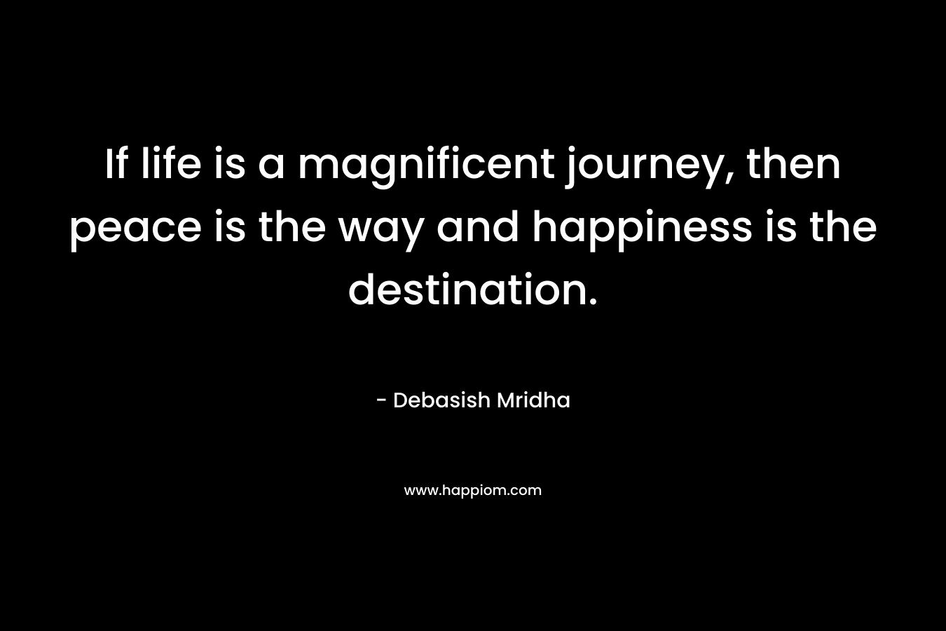 If life is a magnificent journey, then peace is the way and happiness is the destination.