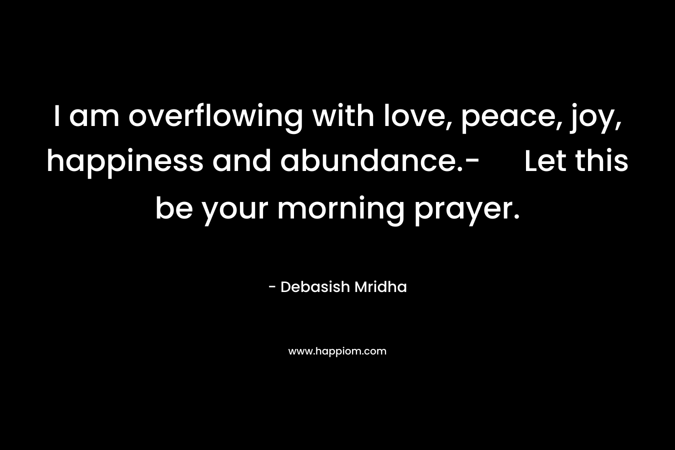 I am overflowing with love, peace, joy, happiness and abundance.- Let this be your morning prayer.