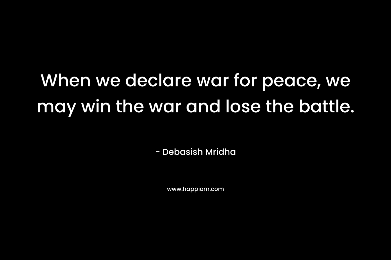 When we declare war for peace, we may win the war and lose the battle. – Debasish Mridha