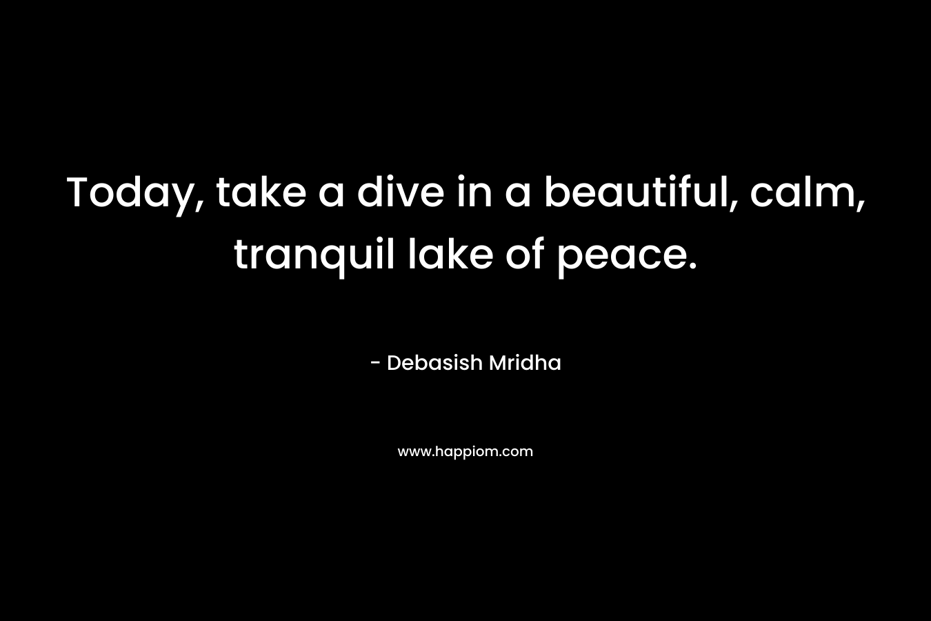 Today, take a dive in a beautiful, calm, tranquil lake of peace. – Debasish Mridha