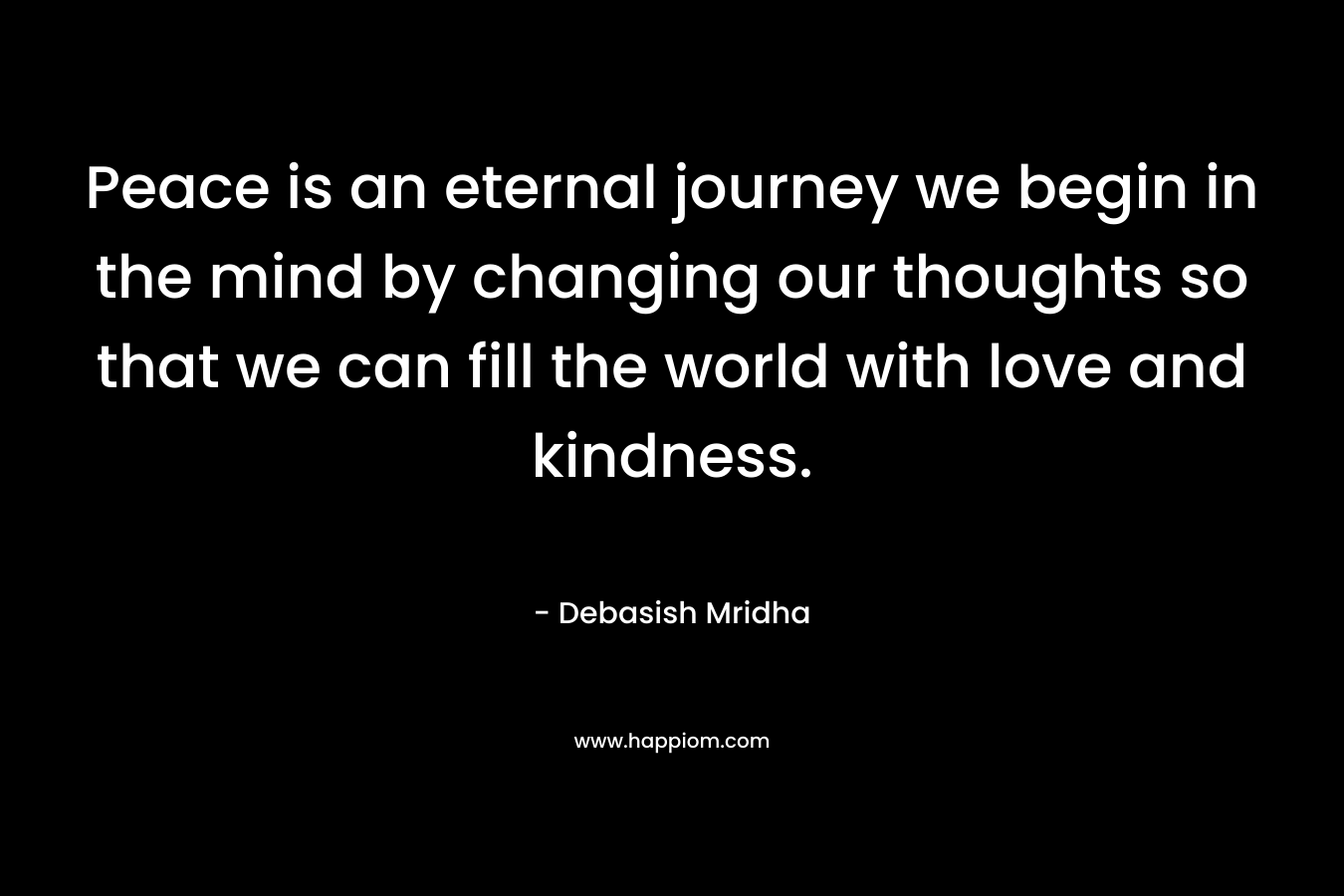 Peace is an eternal journey we begin in the mind by changing our thoughts so that we can fill the world with love and kindness.