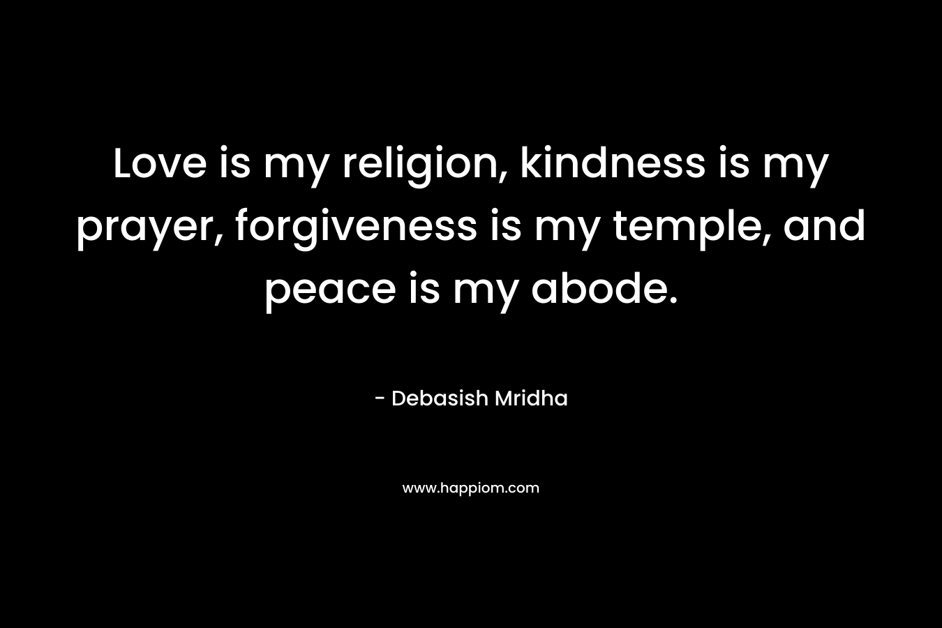Love is my religion, kindness is my prayer, forgiveness is my temple, and peace is my abode.