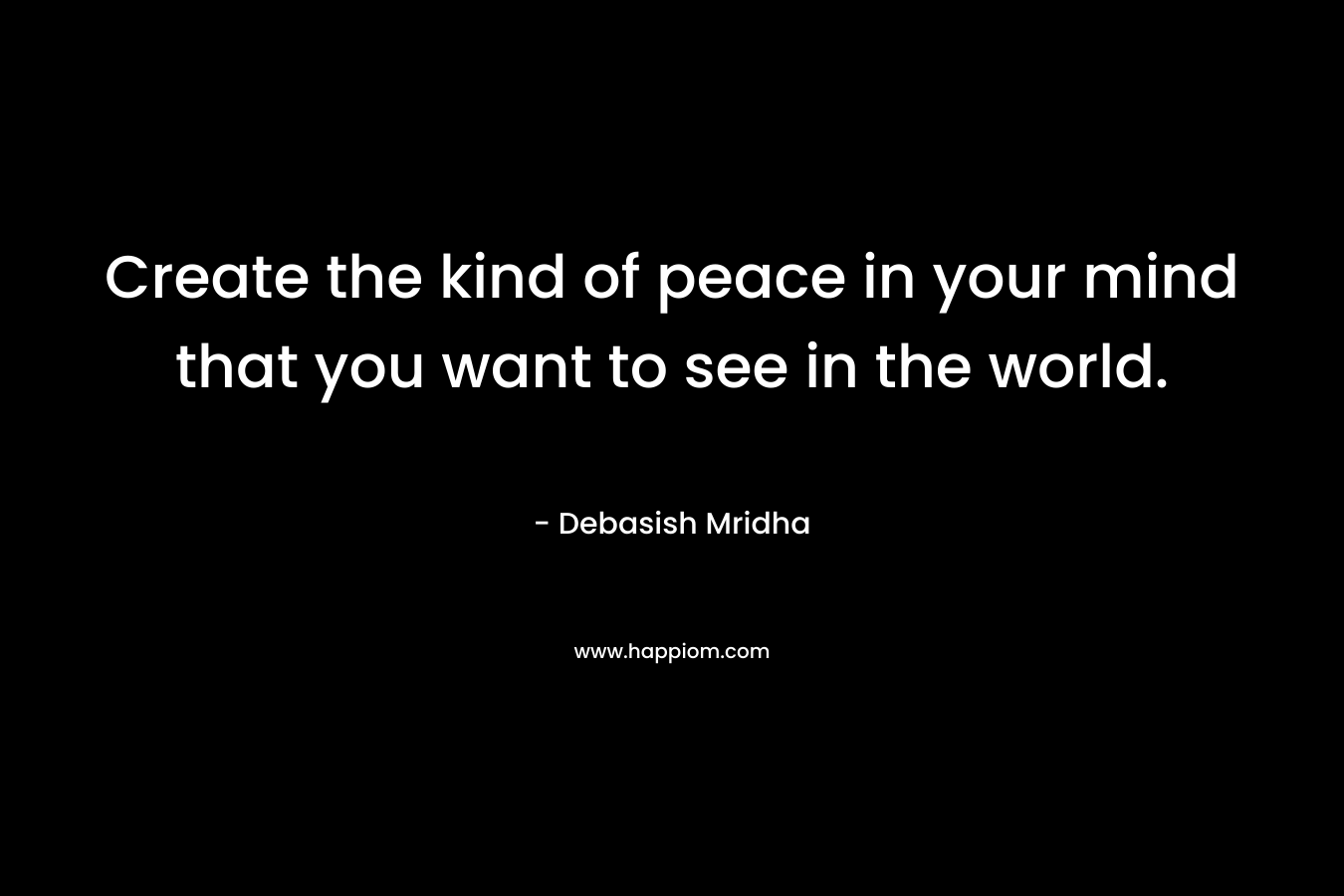Create the kind of peace in your mind that you want to see in the world.