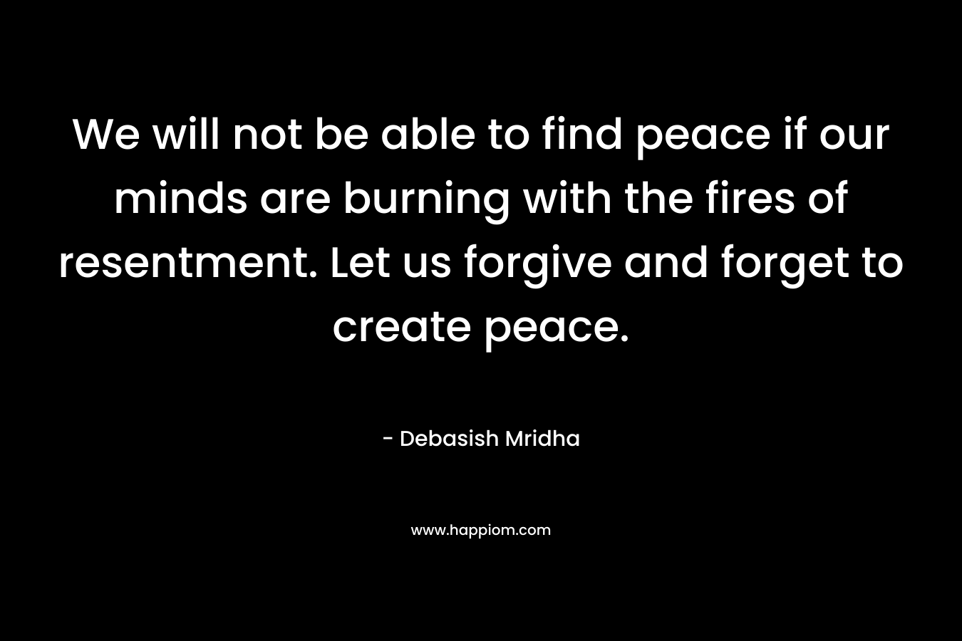 We will not be able to find peace if our minds are burning with the fires of resentment. Let us forgive and forget to create peace.