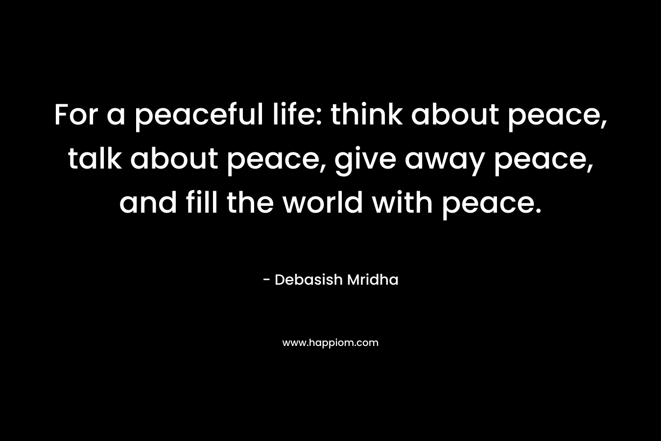For a peaceful life: think about peace, talk about peace, give away peace, and fill the world with peace.