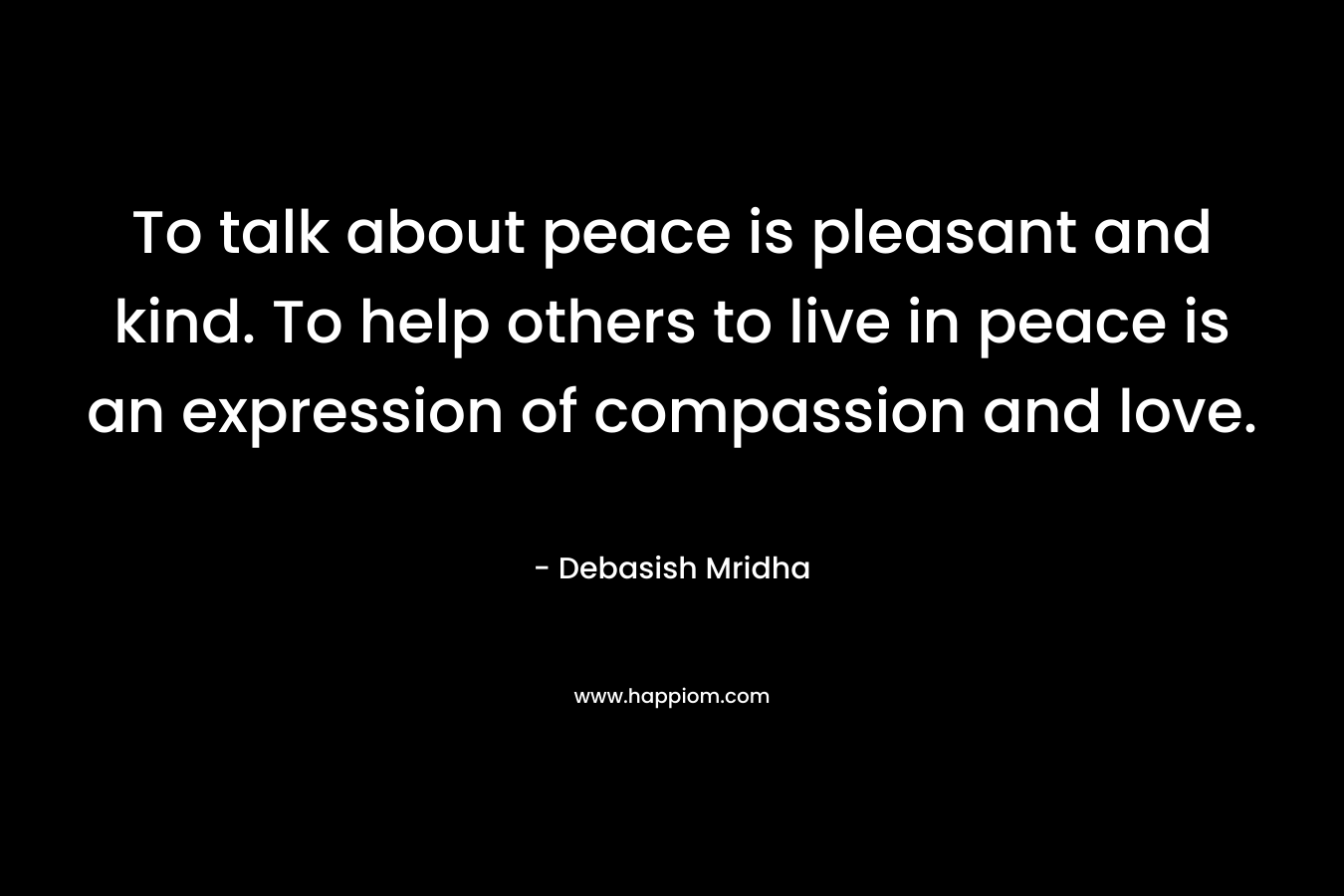 To talk about peace is pleasant and kind. To help others to live in peace is an expression of compassion and love.
