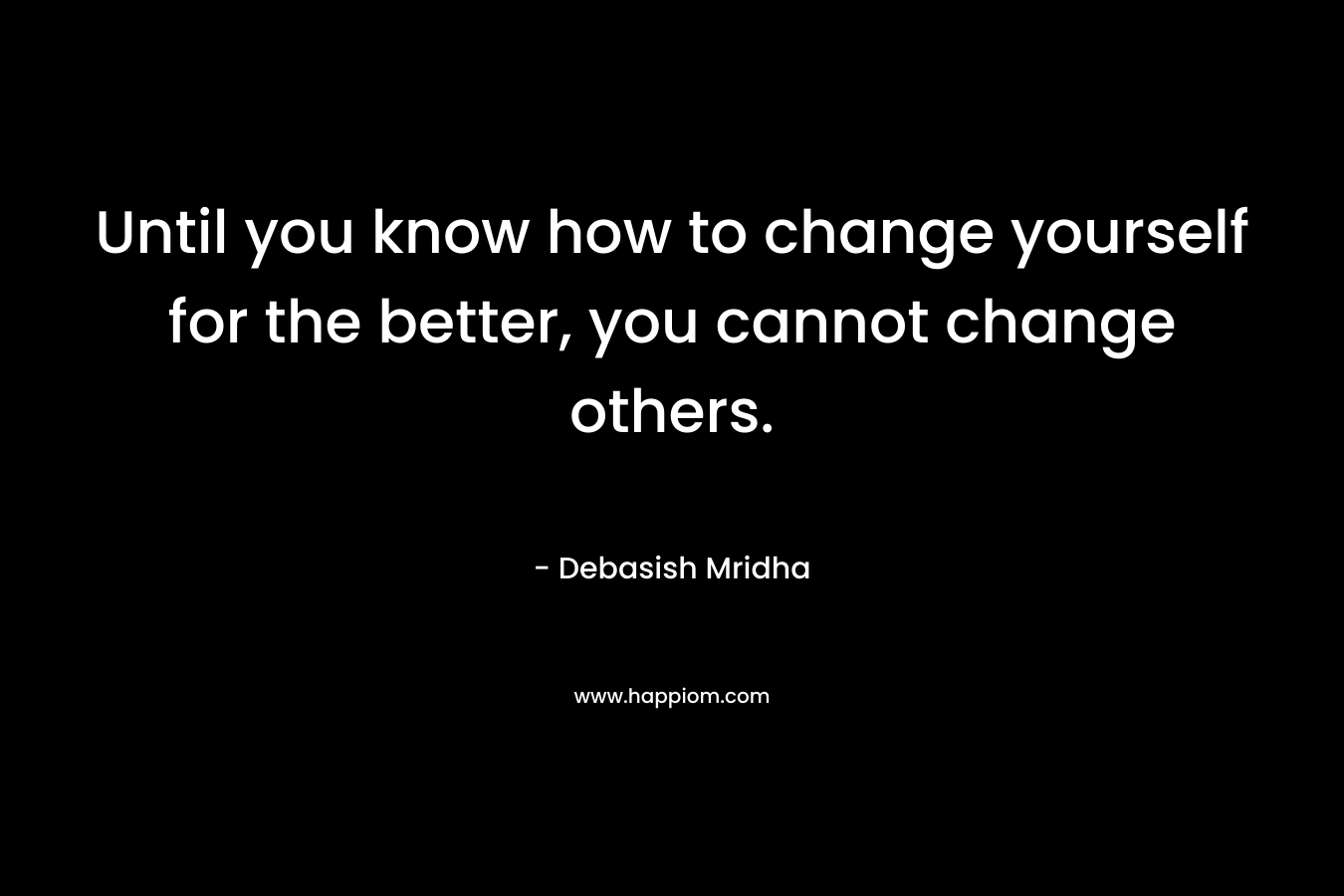 Until you know how to change yourself for the better, you cannot change others.