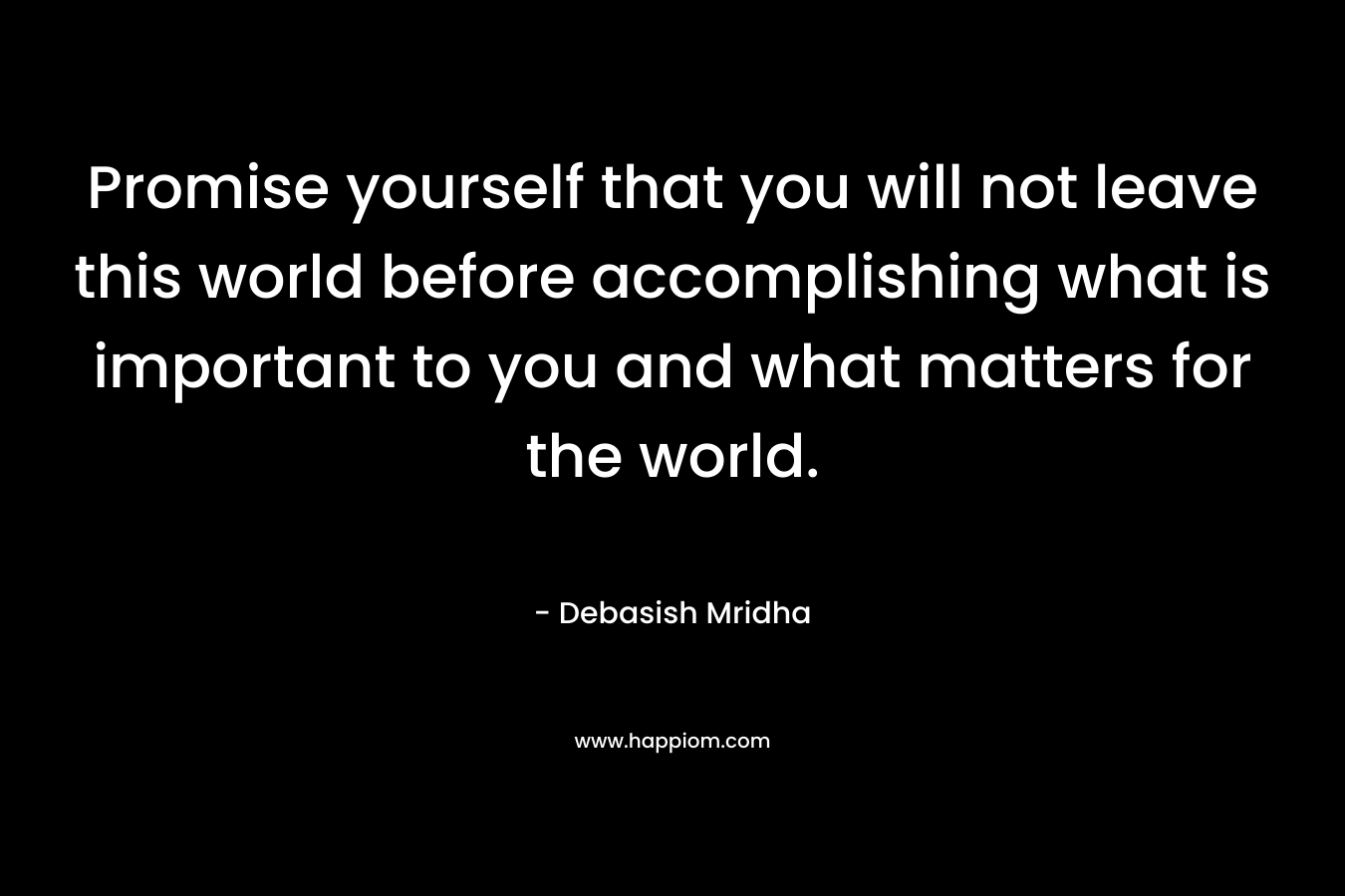 Promise yourself that you will not leave this world before accomplishing what is important to you and what matters for the world.