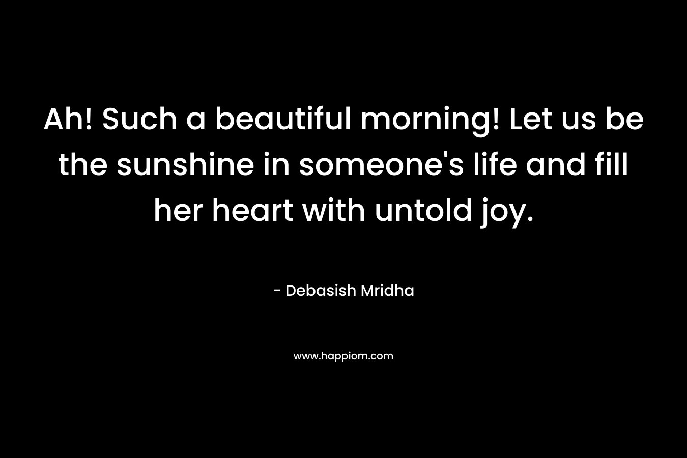 Ah! Such a beautiful morning! Let us be the sunshine in someone's life and fill her heart with untold joy.