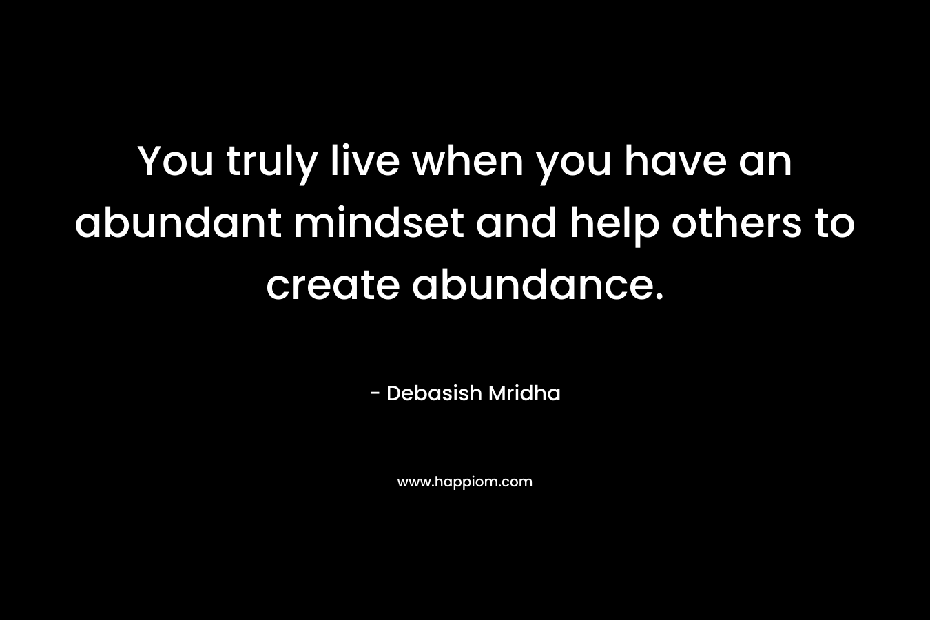 You truly live when you have an abundant mindset and help others to create abundance.