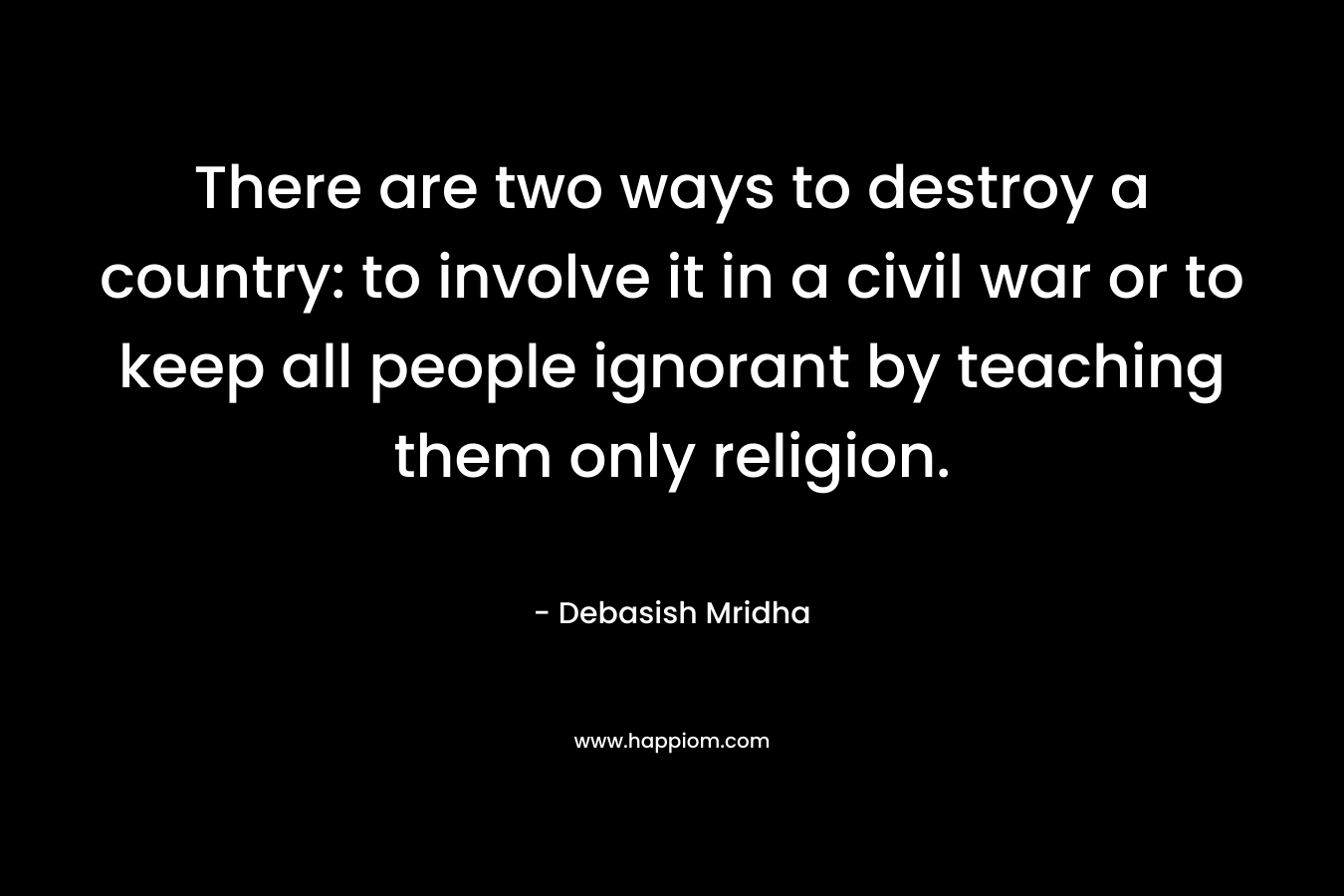 There are two ways to destroy a country: to involve it in a civil war or to keep all people ignorant by teaching them only religion. – Debasish Mridha