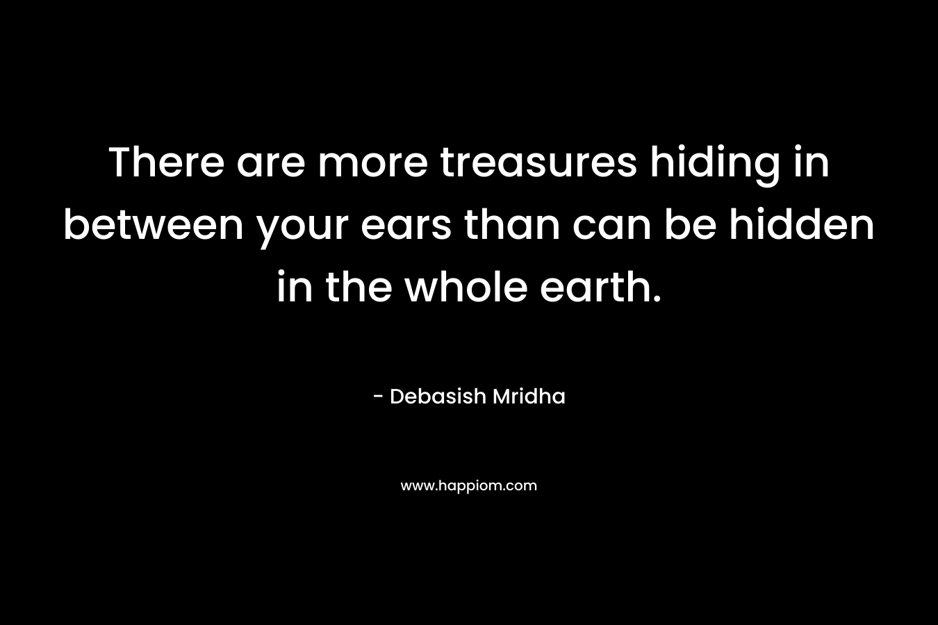 There are more treasures hiding in between your ears than can be hidden in the whole earth.