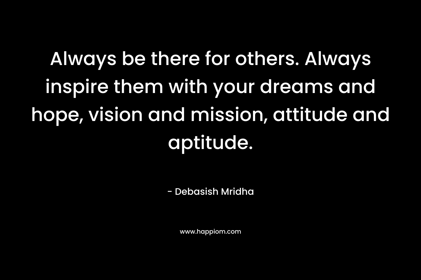 Always be there for others. Always inspire them with your dreams and hope, vision and mission, attitude and aptitude.