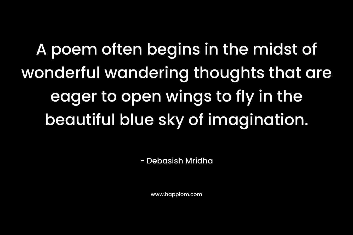 A poem often begins in the midst of wonderful wandering thoughts that are eager to open wings to fly in the beautiful blue sky of imagination.