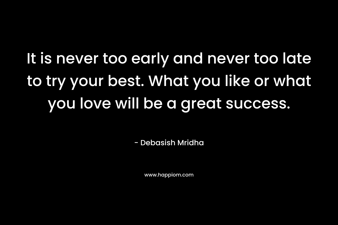It is never too early and never too late to try your best. What you like or what you love will be a great success.