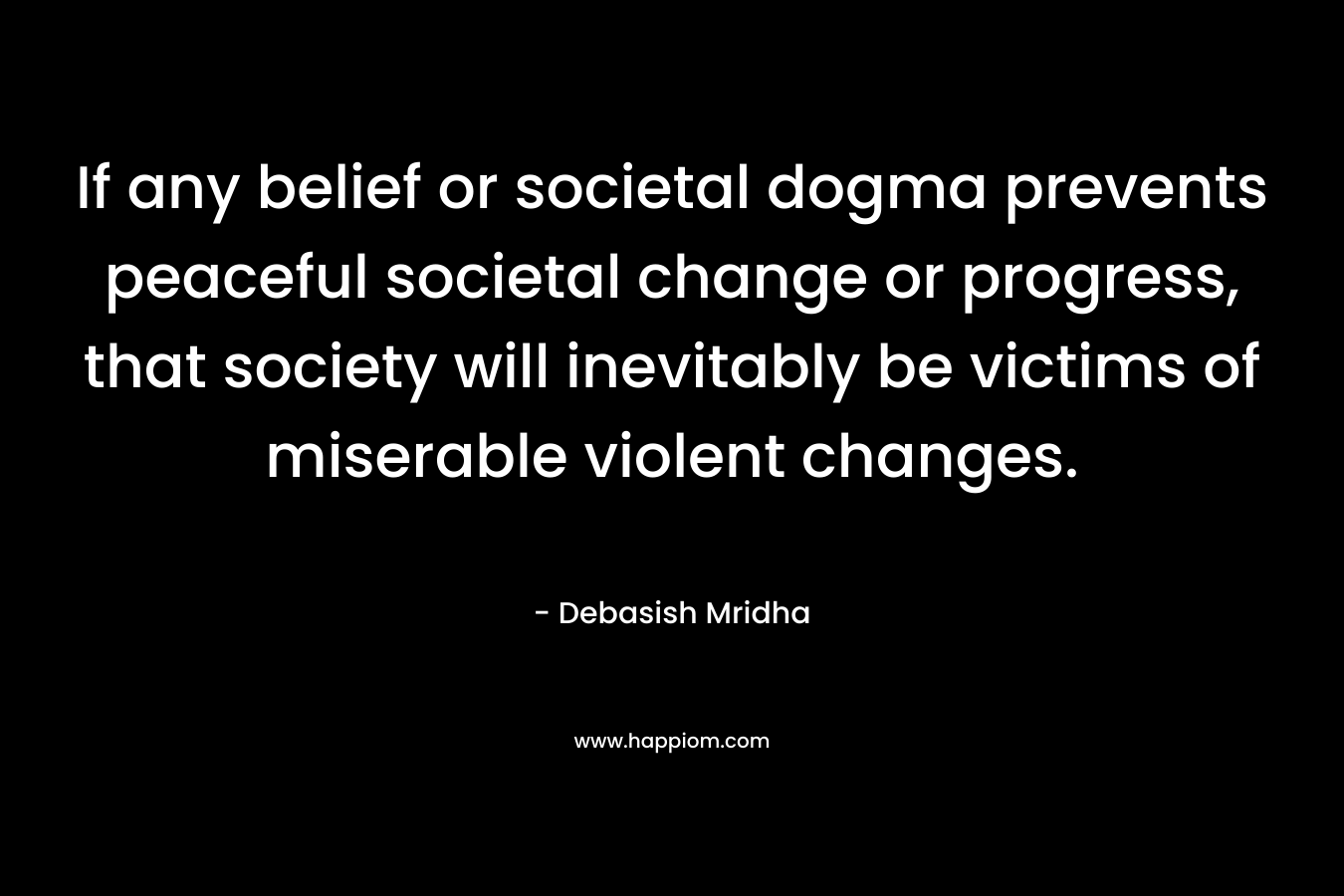 If any belief or societal dogma prevents peaceful societal change or progress, that society will inevitably be victims of miserable violent changes. – Debasish Mridha