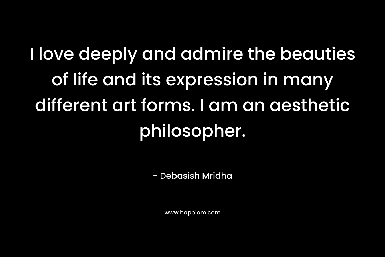 I love deeply and admire the beauties of life and its expression in many different art forms. I am an aesthetic philosopher.