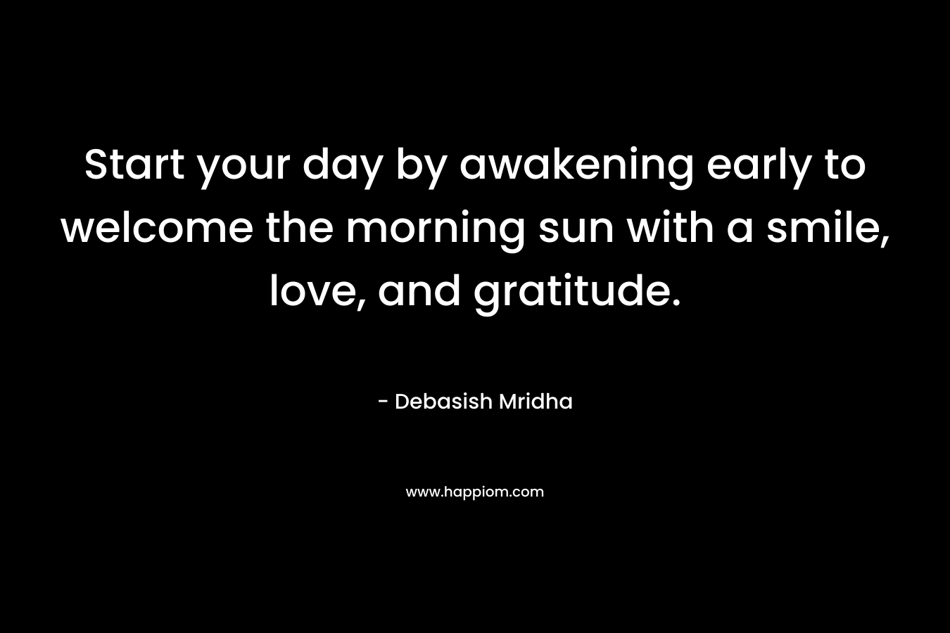 Start your day by awakening early to welcome the morning sun with a smile, love, and gratitude.