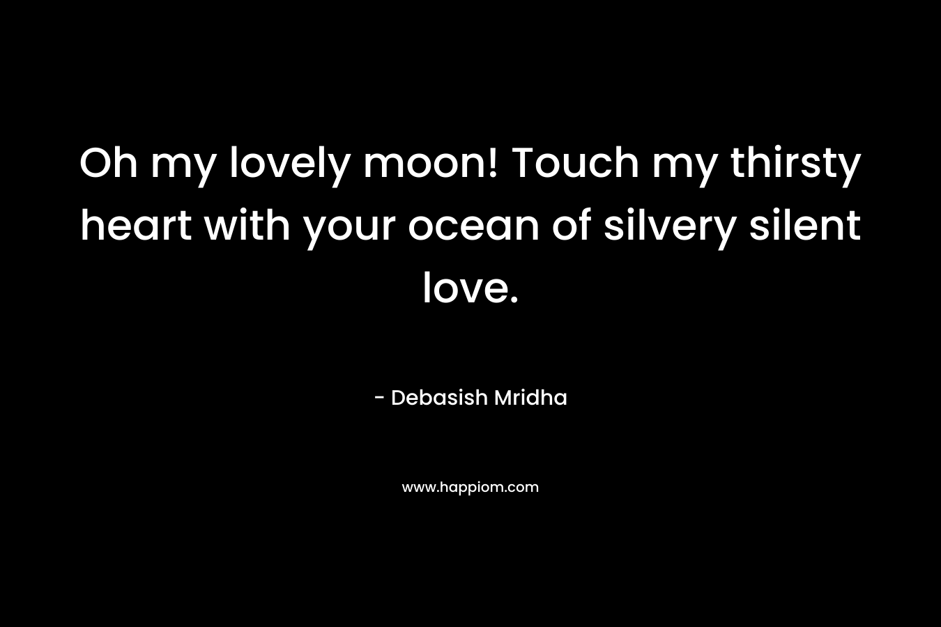 Oh my lovely moon! Touch my thirsty heart with your ocean of silvery silent love.