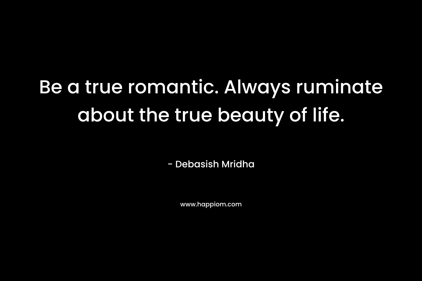 Be a true romantic. Always ruminate about the true beauty of life.